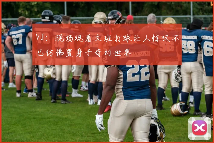 VJ：现场观看文班打球让人惊叹不已仿佛置身于奇幻世界