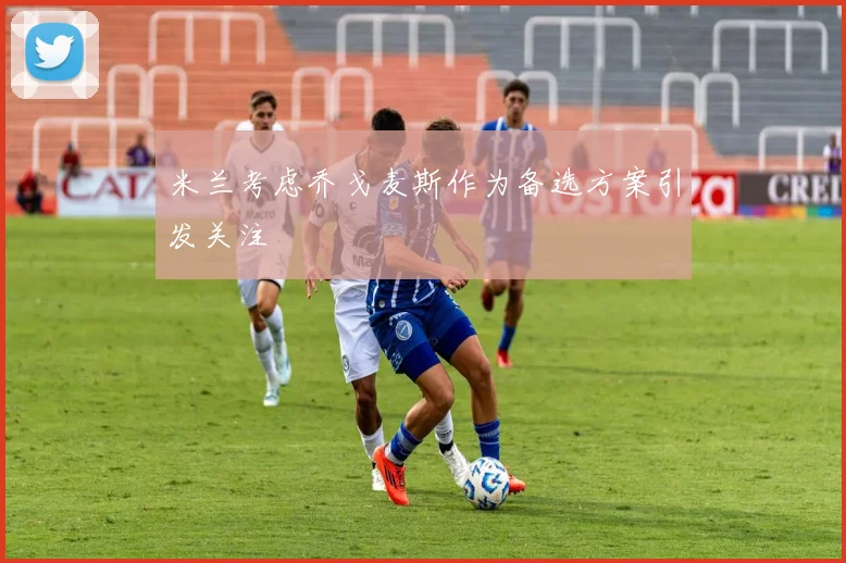 米兰考虑乔戈麦斯作为备选方案引发关注