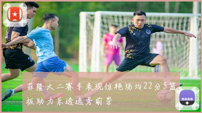菲隆大二赛季表现惊艳场均22分5篮板助力乐透选秀前景