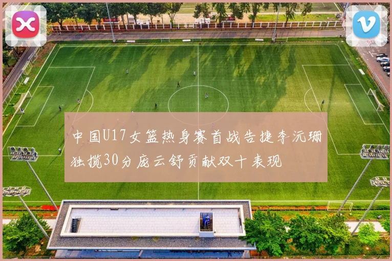 中国U17女篮热身赛首战告捷李沅珊独揽30分庞云舒贡献双十表现