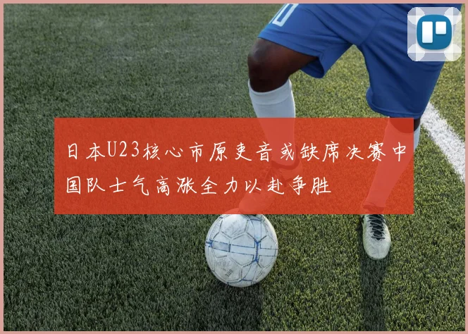 日本U23核心市原吏音或缺席决赛中国队士气高涨全力以赴争胜