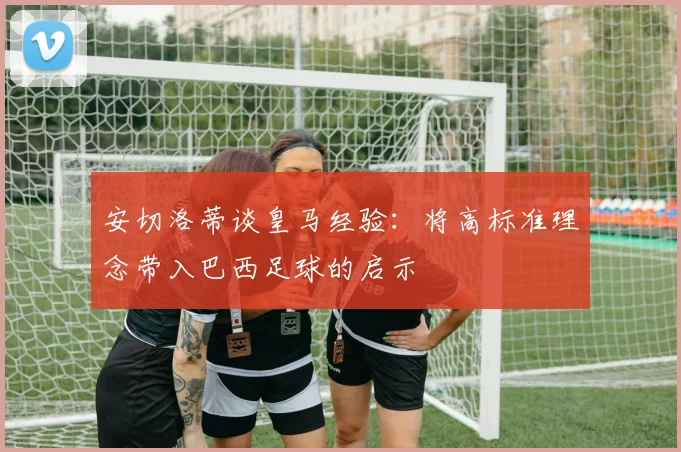 安切洛蒂谈皇马经验：将高标准理念带入巴西足球的启示
