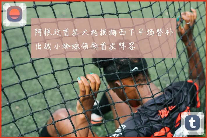 阿根廷首发大轮换梅西下半场替补出战小蜘蛛领衔首发阵容
