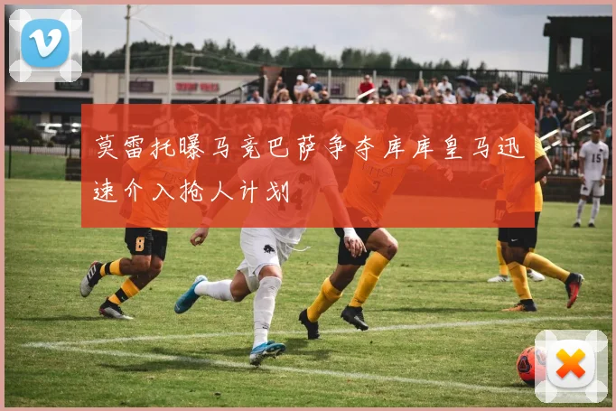 莫雷托曝马竞巴萨争夺库库皇马迅速介入抢人计划