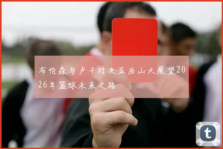 布伦森与卢卡对决亚历山大展望2026年篮球未来之路