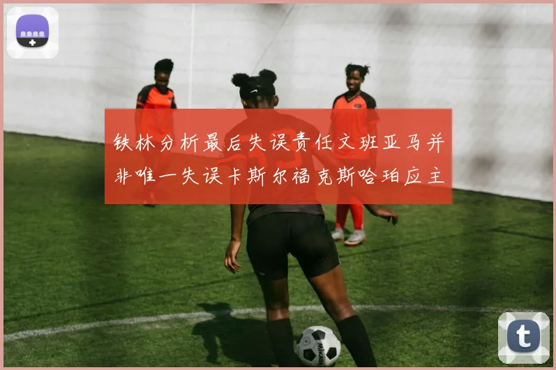 铁林分析最后失误责任文班亚马并非唯一失误卡斯尔福克斯哈珀应主动接球