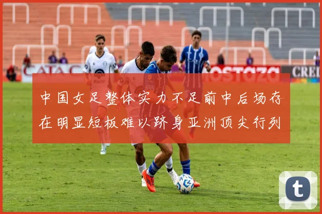 中国女足整体实力不足前中后场存在明显短板难以跻身亚洲顶尖行列