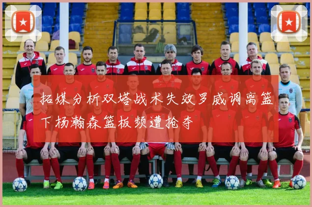 拓媒分析双塔战术失效罗威调离篮下杨瀚森篮板频遭抢夺