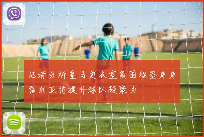 记者分析皇马更衣室氛围称签库库雷利亚将提升球队凝聚力