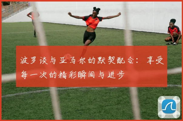 波罗谈与亚马尔的默契配合：享受每一次的精彩瞬间与进步