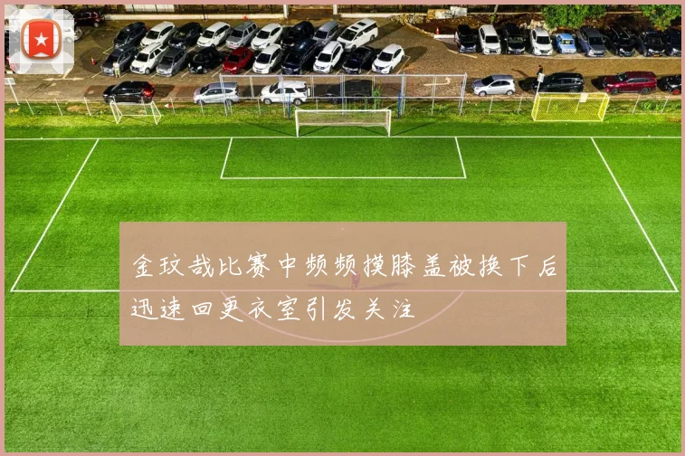 金玟哉比赛中频频摸膝盖被换下后迅速回更衣室引发关注