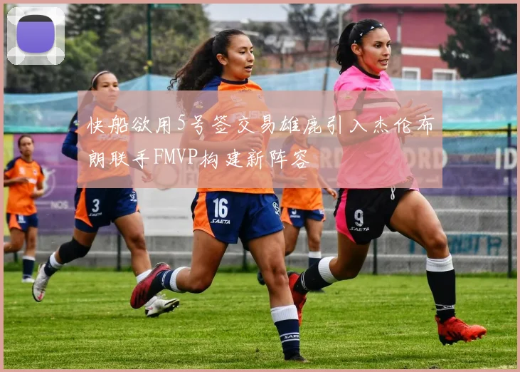 快船欲用5号签交易雄鹿引入杰伦布朗联手FMVP构建新阵容