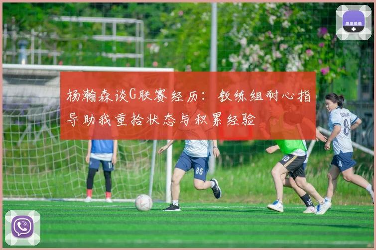 杨瀚森谈G联赛经历：教练组耐心指导助我重拾状态与积累经验