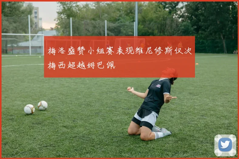 梅洛盛赞小组赛表现维尼修斯仅次梅西超越姆巴佩