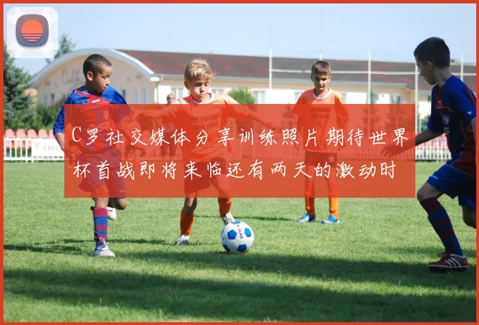 C罗社交媒体分享训练照片期待世界杯首战即将来临还有两天的激动时刻